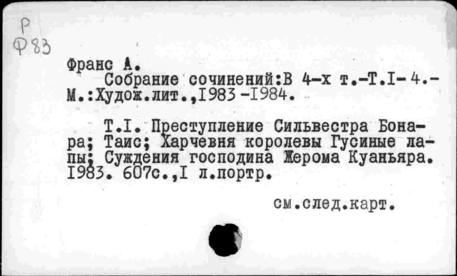 ﻿Франс А.
Собрание сочинений:В 4-х Т.-Т.1-4. М.:Худож.лит.,1983 -1984.
Т.1. Преступление Сильвестра Бона-ра; Таис; Харчевня королевы Гусиные лапы; Суждения господина Жерома Куаньяра 1983. 607с.,I л.портр.
см.след.карт.